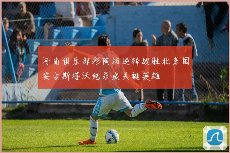 河南俱乐部彩陶坊逆转战胜北京国安古斯塔沃绝杀成关键英雄