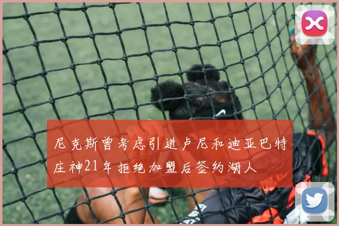 尼克斯曾考虑引进卢尼和迪亚巴特庄神21年拒绝加盟后签约湖人