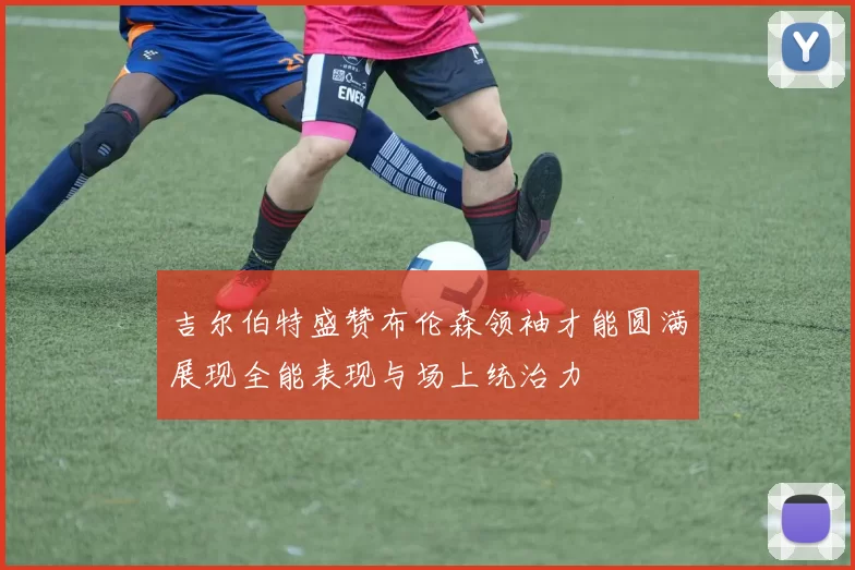 吉尔伯特盛赞布伦森领袖才能圆满展现全能表现与场上统治力