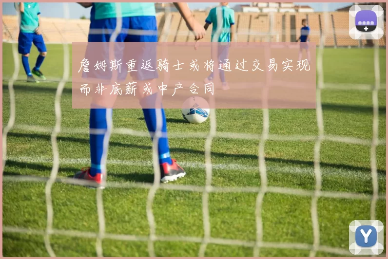 詹姆斯重返骑士或将通过交易实现而非底薪或中产合同