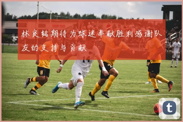 林良铭期待为球迷奉献胜利感谢队友的支持与贡献