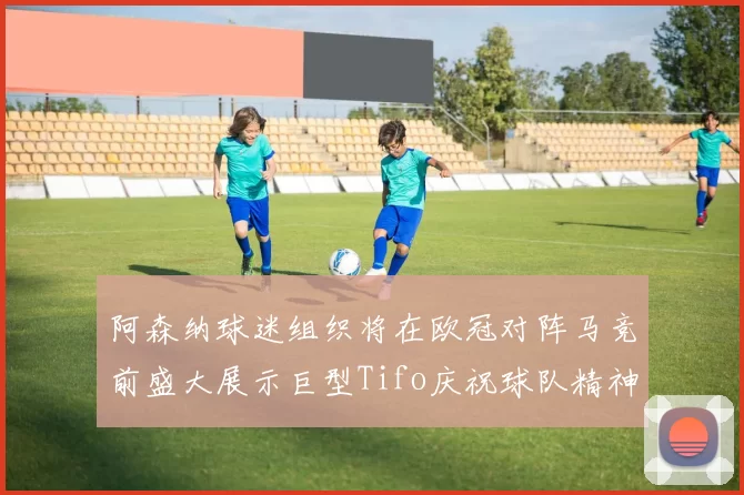 阿森纳球迷组织将在欧冠对阵马竞前盛大展示巨型Tifo庆祝球队精神