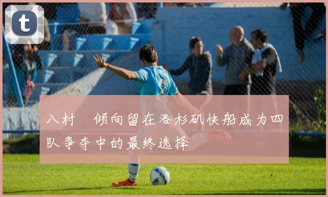 八村塁倾向留在洛杉矶快船成为四队争夺中的最终选择