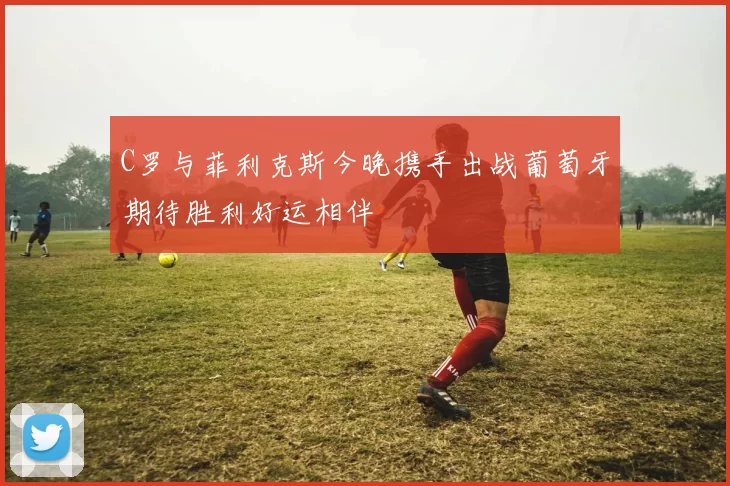 C罗与菲利克斯今晚携手出战葡萄牙期待胜利好运相伴
