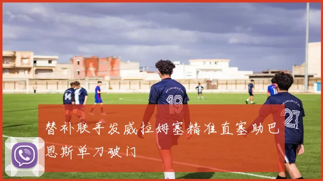 替补联手发威拉姆塞精准直塞助巴恩斯单刀破门