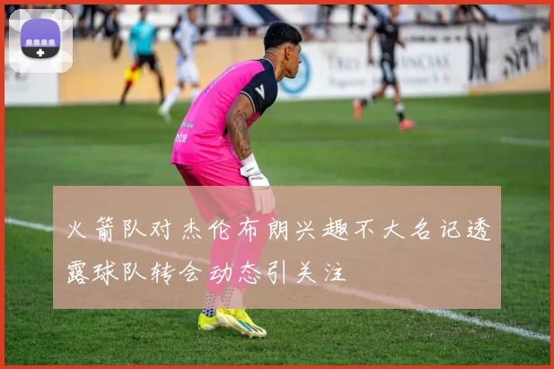 火箭队对杰伦布朗兴趣不大名记透露球队转会动态引关注