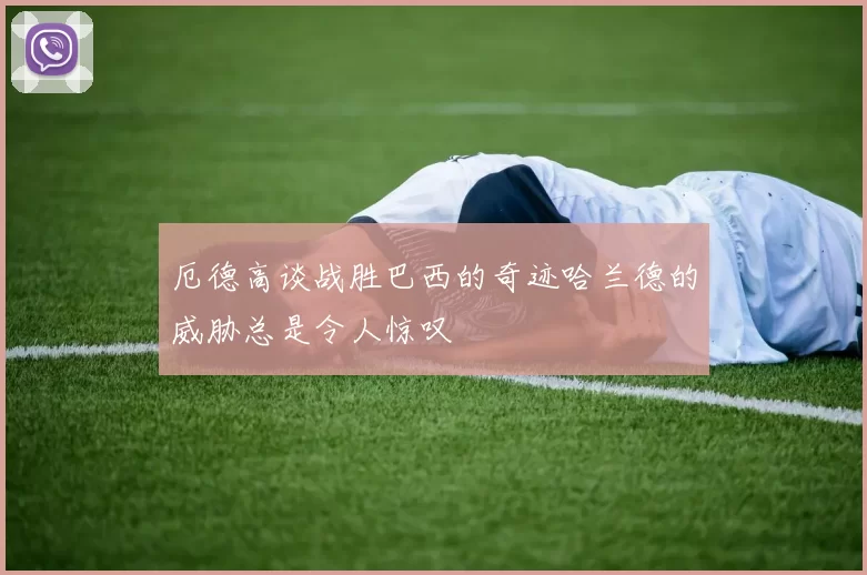 厄德高谈战胜巴西的奇迹哈兰德的威胁总是令人惊叹