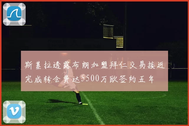 斯基拉透露布朗加盟拜仁交易接近完成转会费达5500万欧签约五年