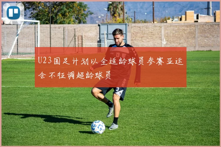 U23国足计划以全适龄球员参赛亚运会不征调超龄球员