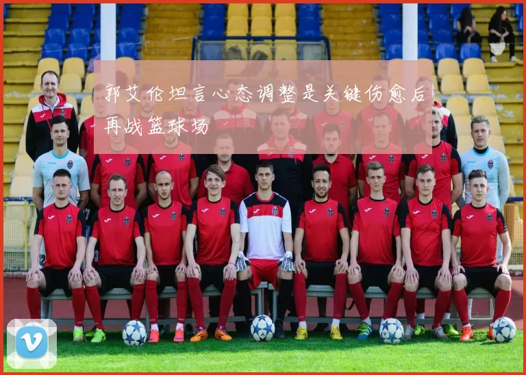 郭艾伦坦言心态调整是关键伤愈后再战篮球场