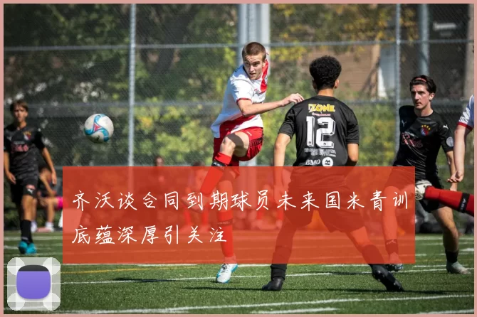 齐沃谈合同到期球员未来国米青训底蕴深厚引关注