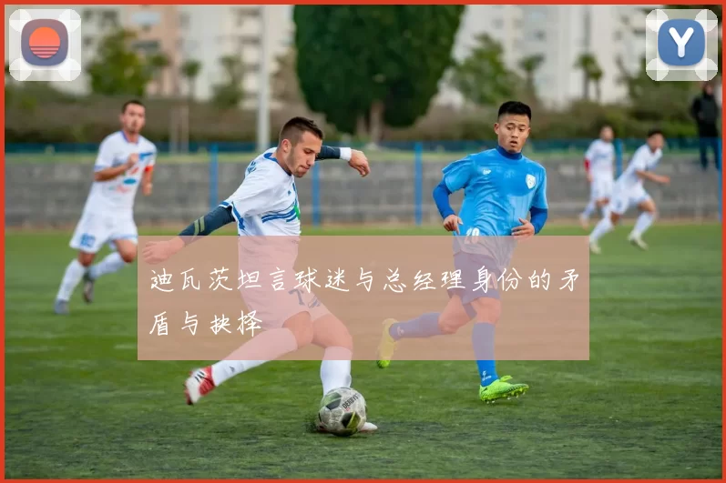 迪瓦茨坦言球迷与总经理身份的矛盾与抉择