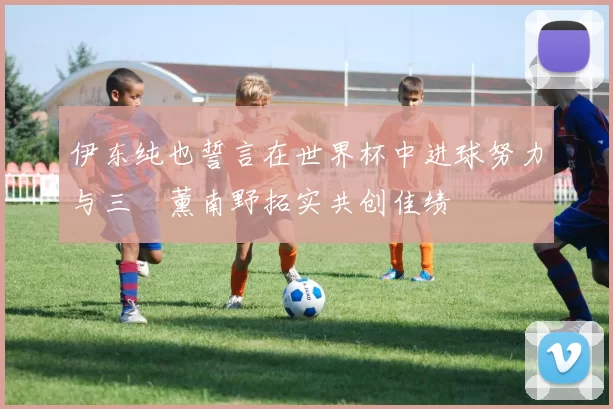 伊东纯也誓言在世界杯中进球努力与三笘薰南野拓实共创佳绩