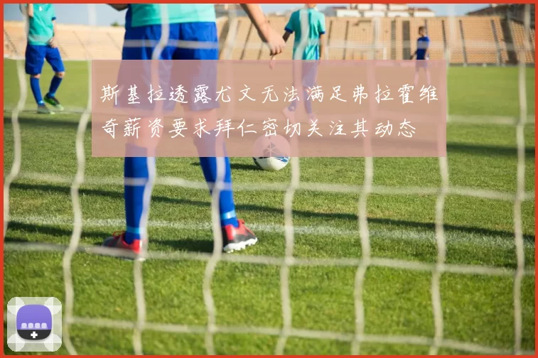 斯基拉透露尤文无法满足弗拉霍维奇薪资要求拜仁密切关注其动态