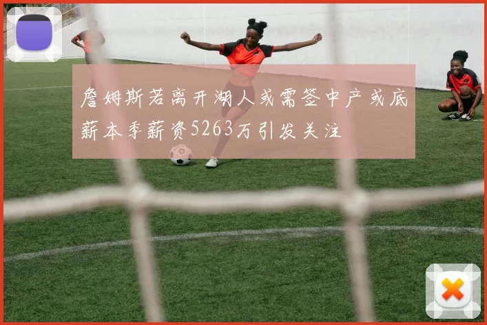 詹姆斯若离开湖人或需签中产或底薪本季薪资5263万引发关注