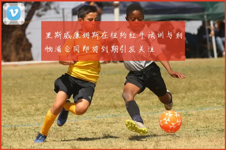 里斯威廉姆斯在纽约红牛试训与利物浦合同即将到期引发关注